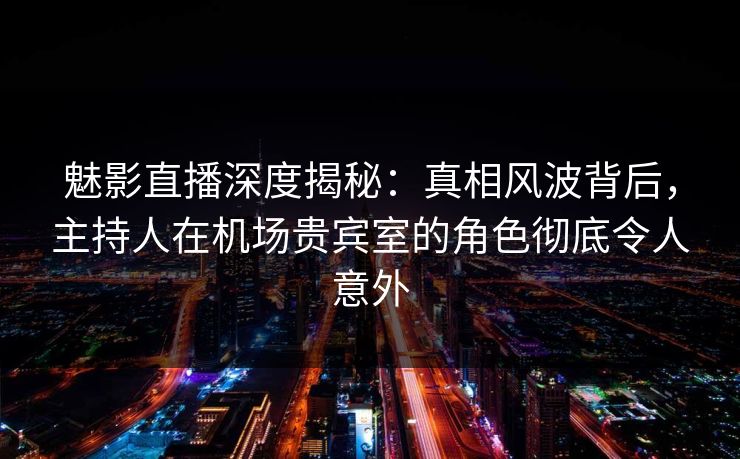 魅影直播深度揭秘：真相风波背后，主持人在机场贵宾室的角色彻底令人意外