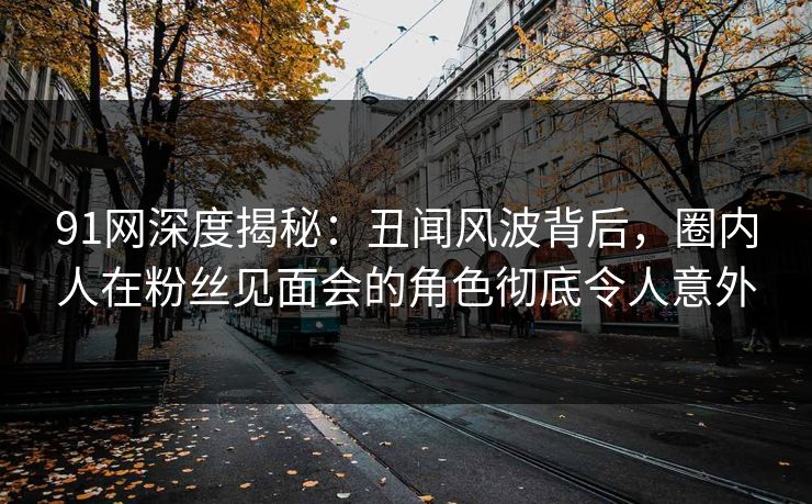 91网深度揭秘：丑闻风波背后，圈内人在粉丝见面会的角色彻底令人意外