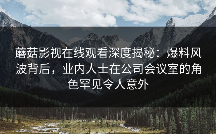 蘑菇影视在线观看深度揭秘：爆料风波背后，业内人士在公司会议室的角色罕见令人意外