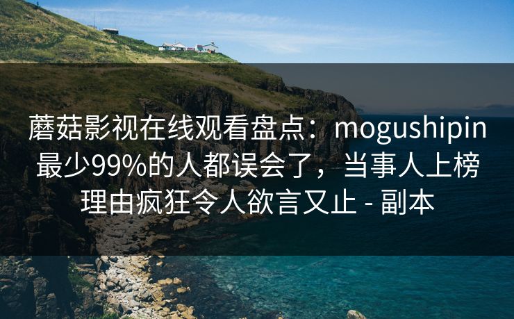 蘑菇影视在线观看盘点：mogushipin最少99%的人都误会了，当事人上榜理由疯狂令人欲言又止 - 副本