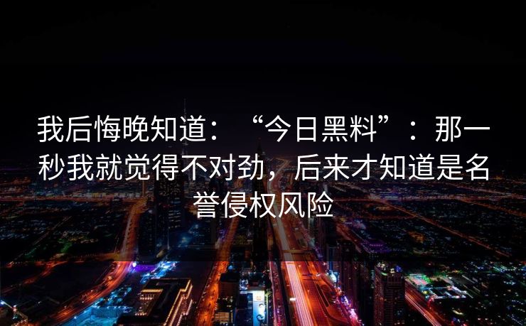 我后悔晚知道:“今日黑料”:那一秒我就觉得不对劲,后来才知道是名誉侵权风险 我后悔晚知道:“今日黑料”:那一秒我就觉得不对劲,后来才知道是名誉侵权风险