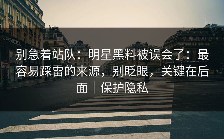 别急着站队：明星黑料被误会了：最容易踩雷的来源，别眨眼，关键在后面｜保护隐私