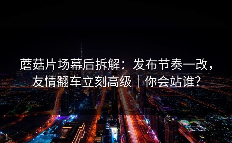 蘑菇片场幕后拆解：发布节奏一改，友情翻车立刻高级｜你会站谁？