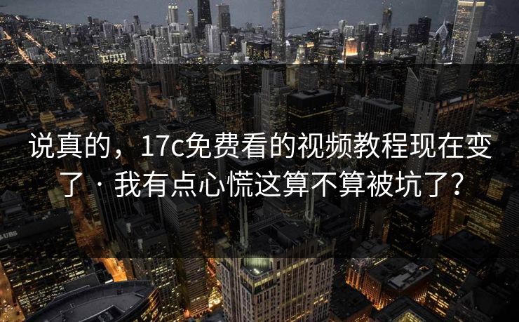 说真的，17c免费看的视频教程现在变了 · 我有点心慌这算不算被坑了？