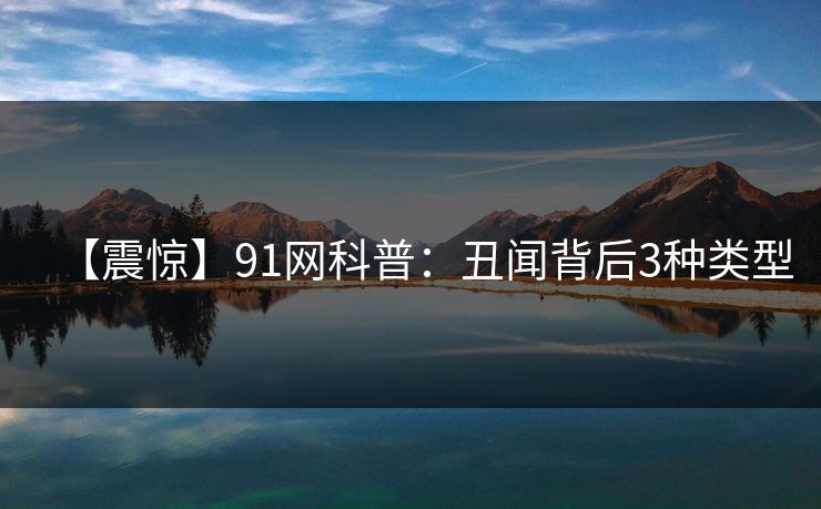 【震惊】91网科普：丑闻背后3种类型
