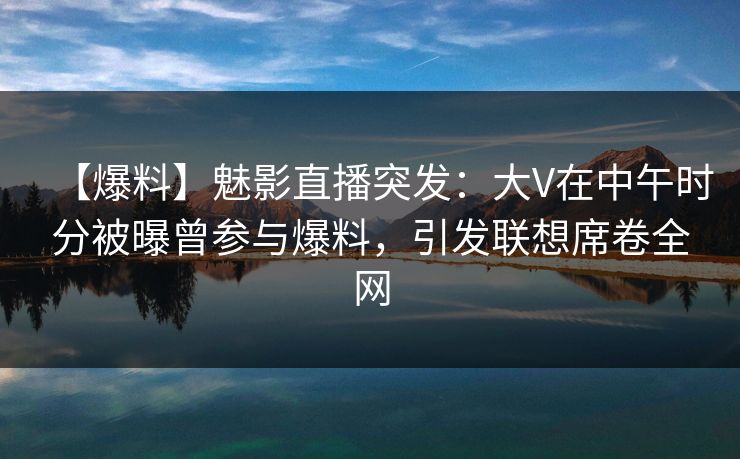 【爆料】魅影直播突发：大V在中午时分被曝曾参与爆料，引发联想席卷全网