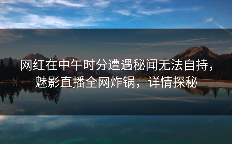 网红在中午时分遭遇秘闻无法自持，魅影直播全网炸锅，详情探秘