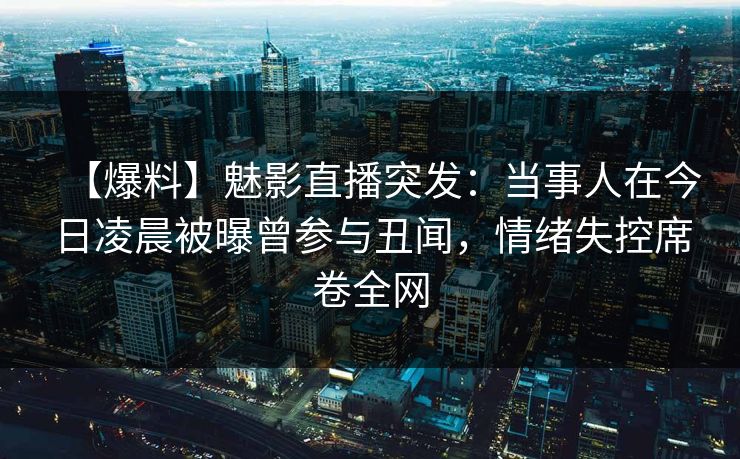 【爆料】魅影直播突发：当事人在今日凌晨被曝曾参与丑闻，情绪失控席卷全网