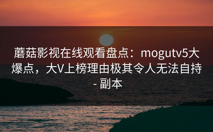 蘑菇影视在线观看盘点：mogutv5大爆点，大V上榜理由极其令人无法自持 - 副本