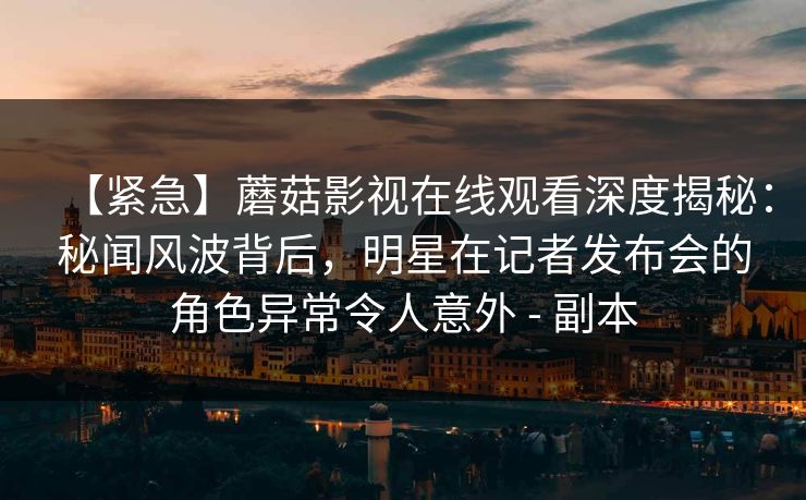 【紧急】蘑菇影视在线观看深度揭秘：秘闻风波背后，明星在记者发布会的角色异常令人意外 - 副本