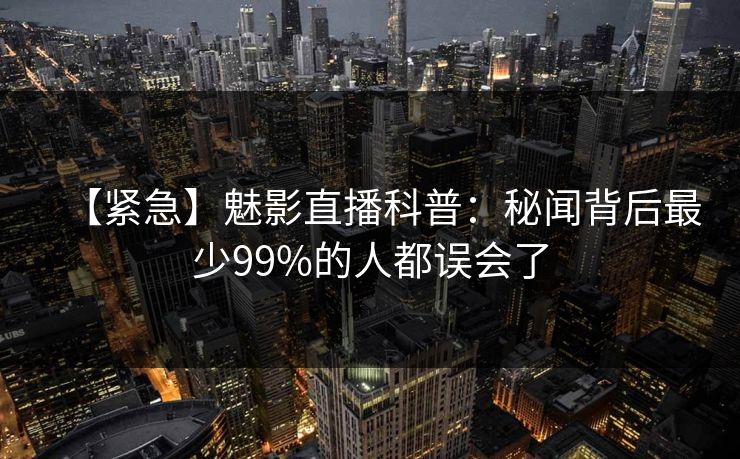 【紧急】魅影直播科普：秘闻背后最少99%的人都误会了