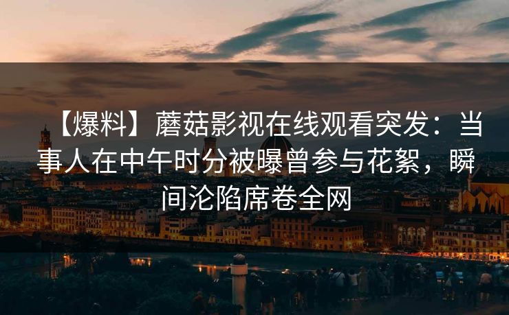 【爆料】蘑菇影视在线观看突发：当事人在中午时分被曝曾参与花絮，瞬间沦陷席卷全网
