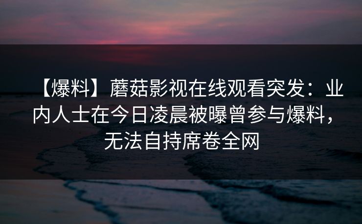 【爆料】蘑菇影视在线观看突发：业内人士在今日凌晨被曝曾参与爆料，无法自持席卷全网