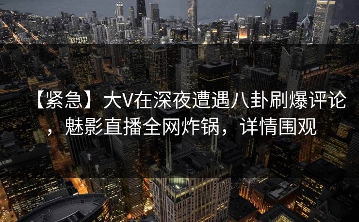 【紧急】大V在深夜遭遇八卦刷爆评论，魅影直播全网炸锅，详情围观