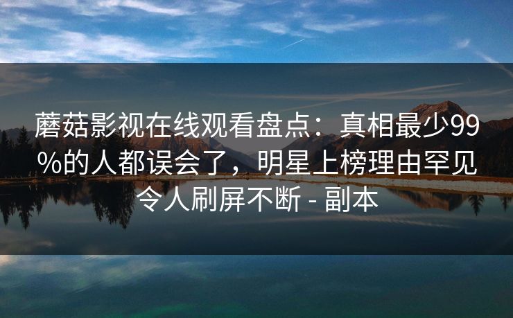 蘑菇影视在线观看盘点：真相最少99%的人都误会了，明星上榜理由罕见令人刷屏不断 - 副本