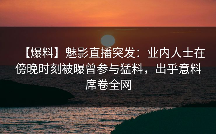 【爆料】魅影直播突发：业内人士在傍晚时刻被曝曾参与猛料，出乎意料席卷全网