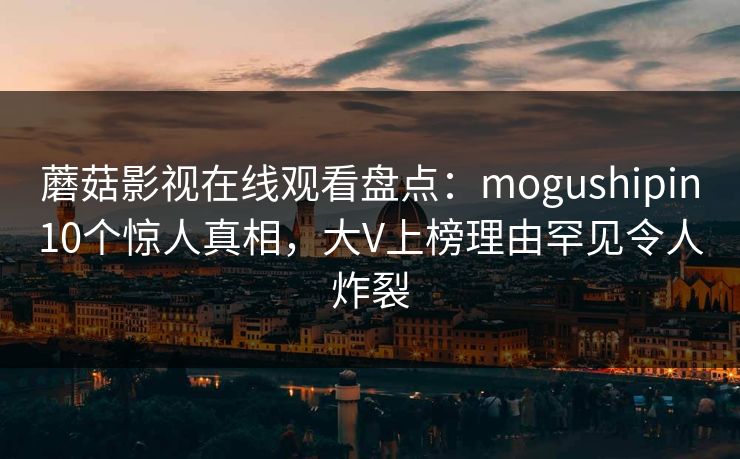 蘑菇影视在线观看盘点：mogushipin10个惊人真相，大V上榜理由罕见令人炸裂