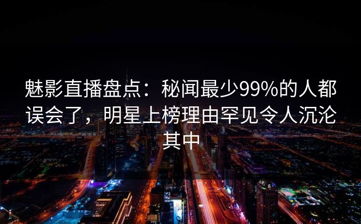 魅影直播盘点:秘闻最少99%的人都误会了,明星上榜理由罕见令人沉沦其中 魅影直播盘点:秘闻最少99%的人都误会了,明星上榜理由罕见令人沉沦其中