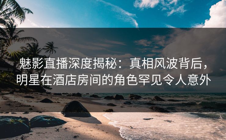 魅影直播深度揭秘：真相风波背后，明星在酒店房间的角色罕见令人意外