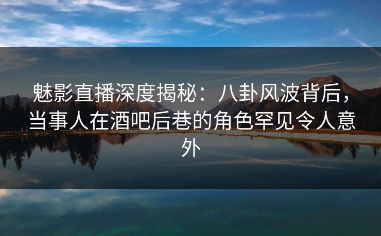 魅影直播深度揭秘：八卦风波背后，当事人在酒吧后巷的角色罕见令人意外