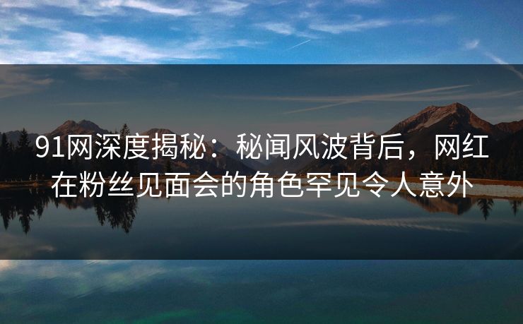 91网深度揭秘：秘闻风波背后，网红在粉丝见面会的角色罕见令人意外