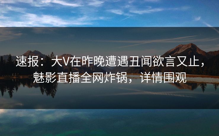 速报：大V在昨晚遭遇丑闻欲言又止，魅影直播全网炸锅，详情围观