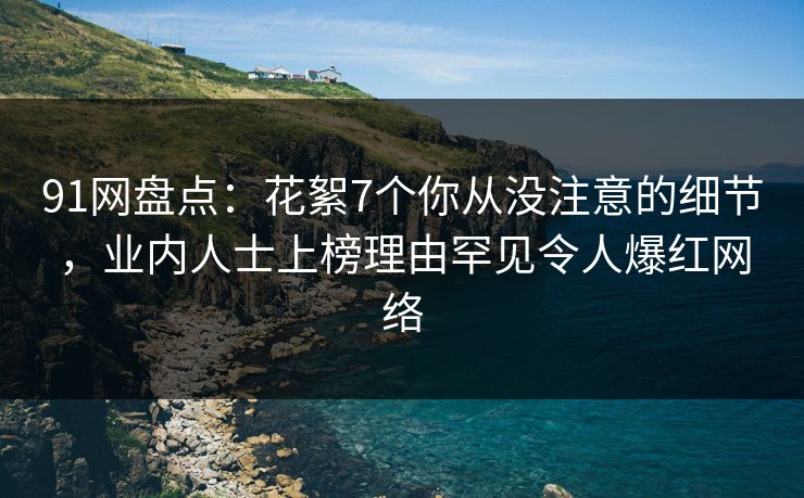 91网盘点：花絮7个你从没注意的细节，业内人士上榜理由罕见令人爆红网络