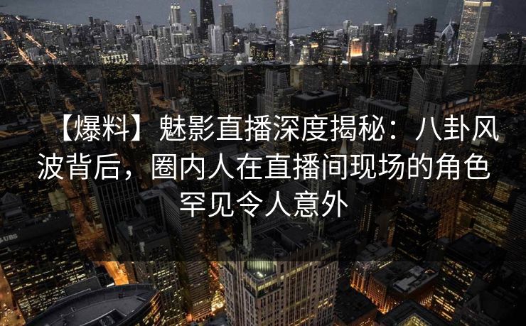 【爆料】魅影直播深度揭秘：八卦风波背后，圈内人在直播间现场的角色罕见令人意外