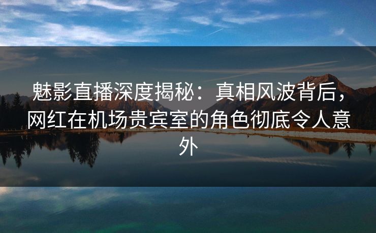 魅影直播深度揭秘：真相风波背后，网红在机场贵宾室的角色彻底令人意外