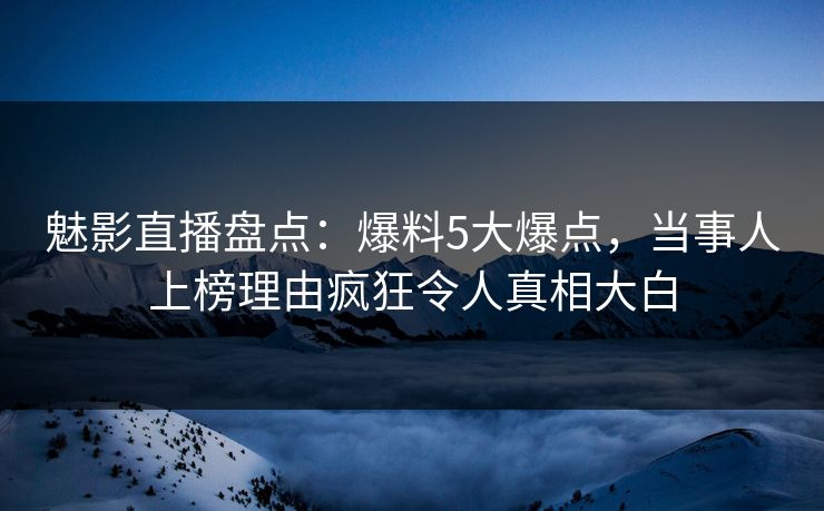魅影直播盘点：爆料5大爆点，当事人上榜理由疯狂令人真相大白