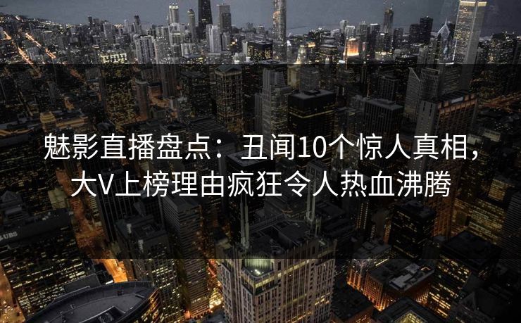 魅影直播盘点：丑闻10个惊人真相，大V上榜理由疯狂令人热血沸腾