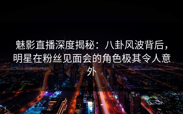魅影直播深度揭秘：八卦风波背后，明星在粉丝见面会的角色极其令人意外