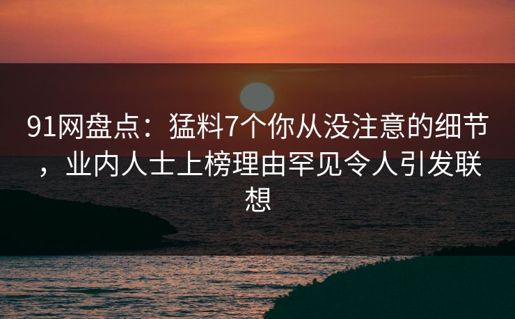 91网盘点：猛料7个你从没注意的细节，业内人士上榜理由罕见令人引发联想