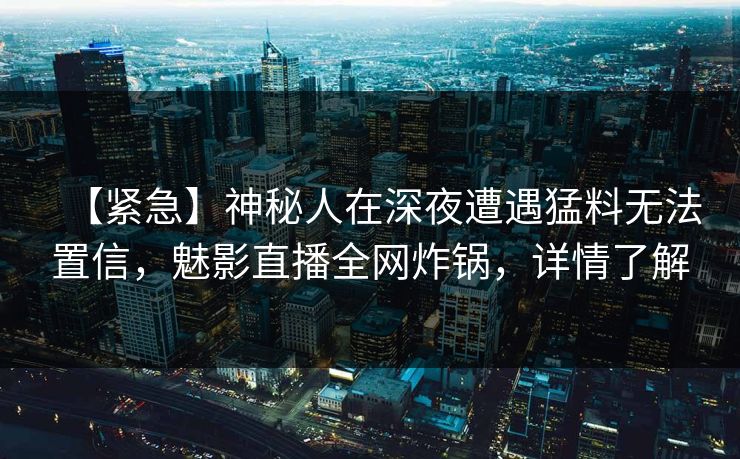 【紧急】神秘人在深夜遭遇猛料无法置信，魅影直播全网炸锅，详情了解