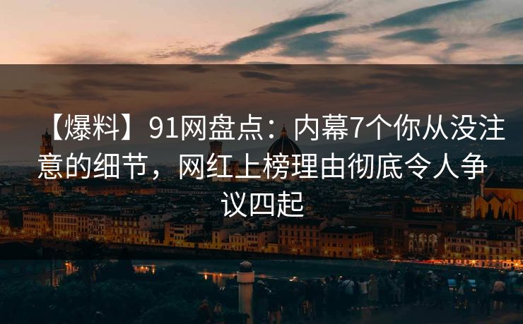 【爆料】91网盘点：内幕7个你从没注意的细节，网红上榜理由彻底令人争议四起
