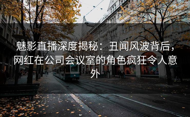 魅影直播深度揭秘：丑闻风波背后，网红在公司会议室的角色疯狂令人意外