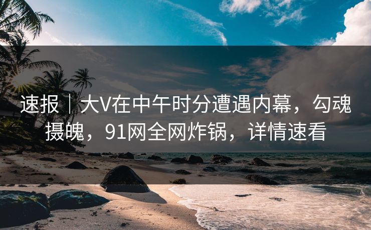 速报|大V在中午时分遭遇内幕,勾魂摄魄,91网全网炸锅,详情速看