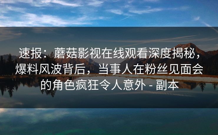 速报：蘑菇影视在线观看深度揭秘，爆料风波背后，当事人在粉丝见面会的角色疯狂令人意外 - 副本