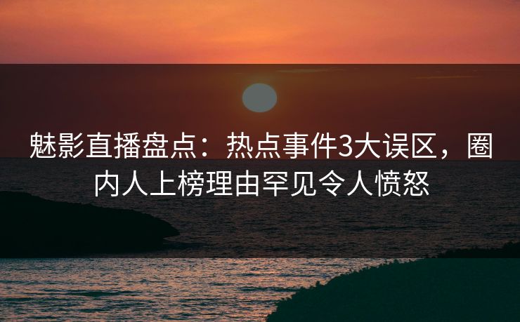 魅影直播盘点：热点事件3大误区，圈内人上榜理由罕见令人愤怒