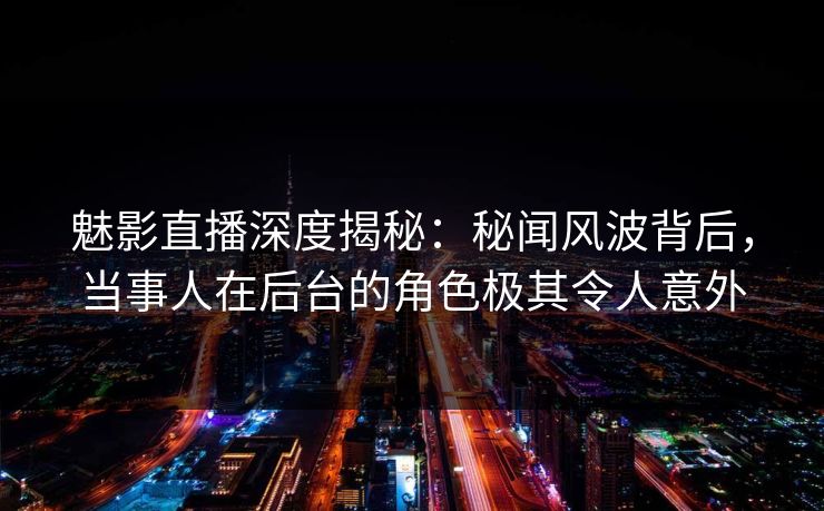 魅影直播深度揭秘：秘闻风波背后，当事人在后台的角色极其令人意外