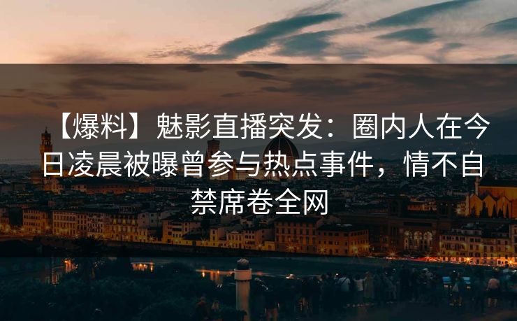 【爆料】魅影直播突发：圈内人在今日凌晨被曝曾参与热点事件，情不自禁席卷全网