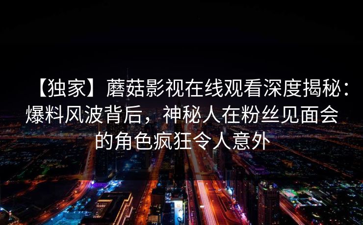【独家】蘑菇影视在线观看深度揭秘:爆料风波背后,神秘人在粉丝见面会的角色疯狂令人意外