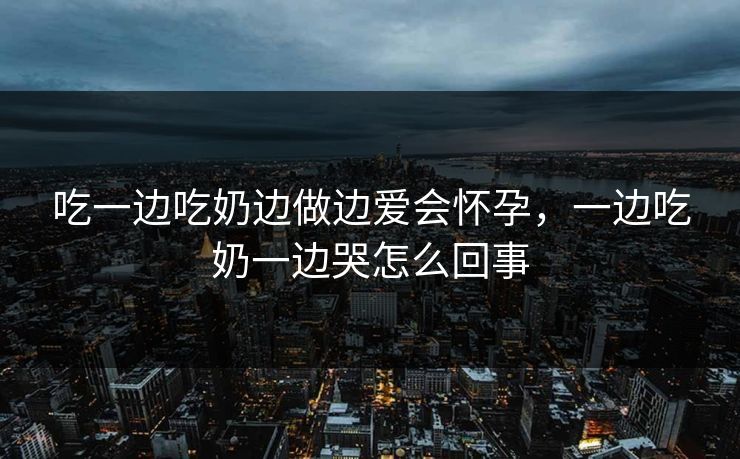 吃一边吃奶边做边爱会怀孕,一边吃奶一边哭怎么回事