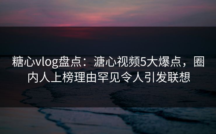 糖心vlog盘点:溏心视频5大爆点,圈内人上榜理由罕见令人引发联想