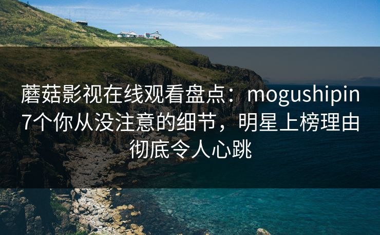 蘑菇影视在线观看盘点:mogushipin7个你从没注意的细节,明星上榜理由彻底令人心跳