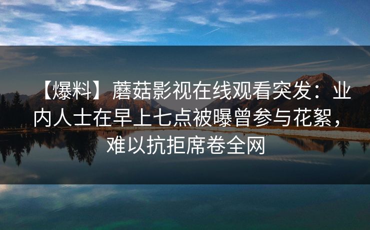 【爆料】蘑菇影视在线观看突发:业内人士在早上七点被曝曾参与花絮,难以抗拒席卷全网 【爆料】蘑菇影视在线观看突发:业内人士在早上七点被曝曾参与花絮,难以抗拒席卷全网