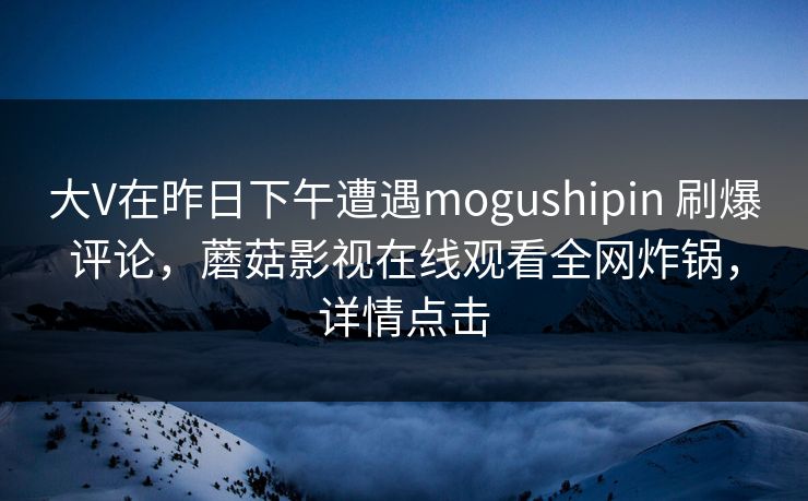 大V在昨日下午遭遇mogushipin 刷爆评论，蘑菇影视在线观看全网炸锅，详情点击
