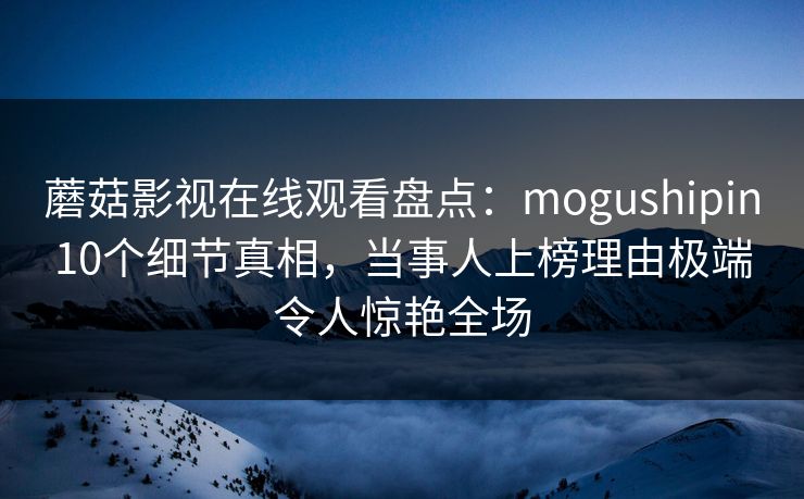 蘑菇影视在线观看盘点:mogushipin10个细节真相,当事人上榜理由极端令人惊艳全场 蘑菇影视在线观看盘点:mogushipin10个细节真相,当事人上榜理由极端令人惊艳全场