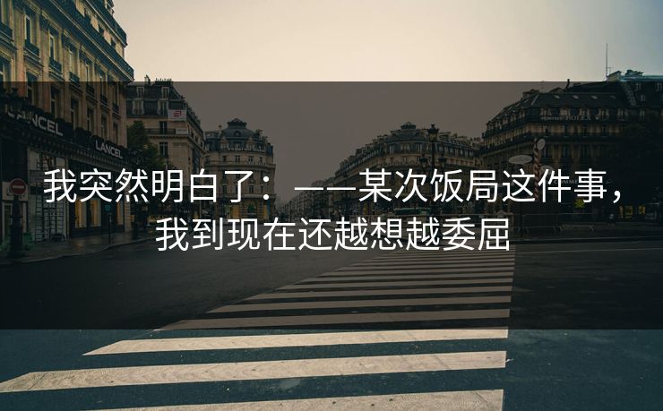 我突然明白了：——某次饭局这件事，我到现在还越想越委屈
