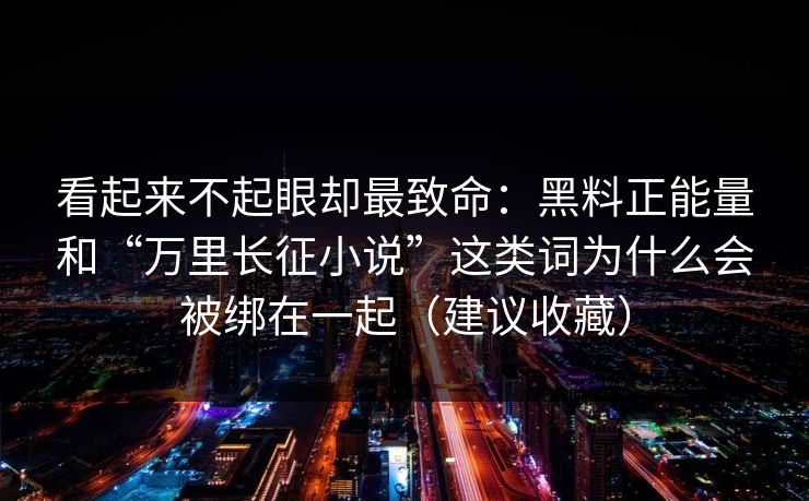 看起来不起眼却最致命：黑料正能量和“万里长征小说”这类词为什么会被绑在一起（建议收藏）